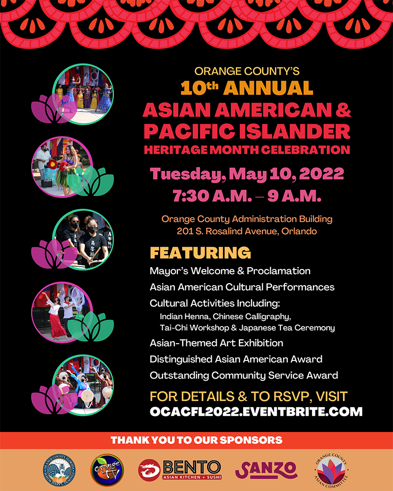 Orange County's 10th Annual Asian American & Pacific Islander Heritage Month Celebration - Tuesday, May 10, 2022 - 7 30 AM to 9 AM - Orange County Administration Building - 201 South Rosalind Avenue, Orlando - Featuring Mayor's Welcome & Proclamation - Asian American Cultural Performances - Cultural Activities including Indian Henna, Chinese Calligraphy, Tai-Chi Workshop & Japanese Tea Ceremony - Asian-Themed Art Exhibition - Distinguished Asian American Award - Outstanding Community Service Award - For details & to RSVP, visit OCACFL2022.eventbrite.com